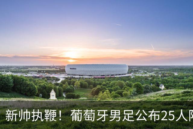 新帅执鞭！葡萄牙男足公布25人阵容：41岁C罗延续23年国家队征程